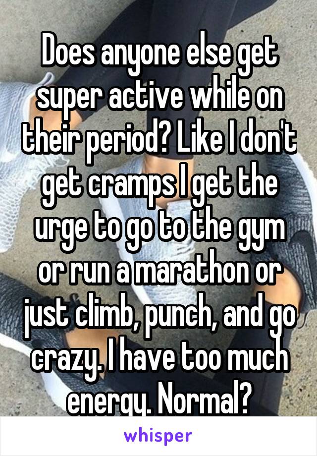 Does anyone else get super active while on their period? Like I don't get cramps I get the urge to go to the gym or run a marathon or just climb, punch, and go crazy. I have too much energy. Normal?