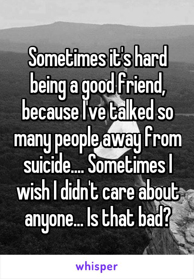 Sometimes it's hard being a good friend, because I've talked so many people away from suicide.... Sometimes I wish I didn't care about anyone... Is that bad?