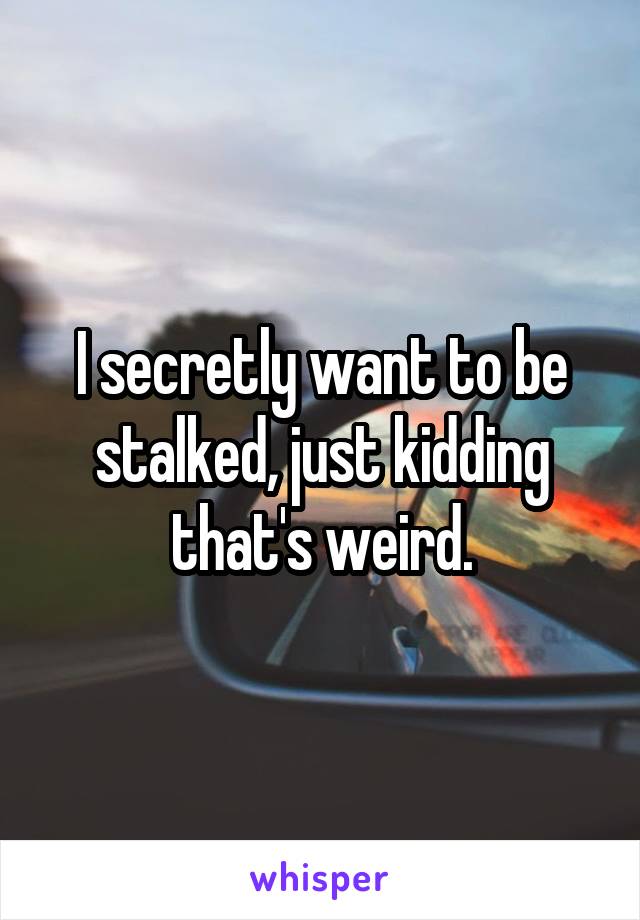 I secretly want to be stalked, just kidding that's weird.