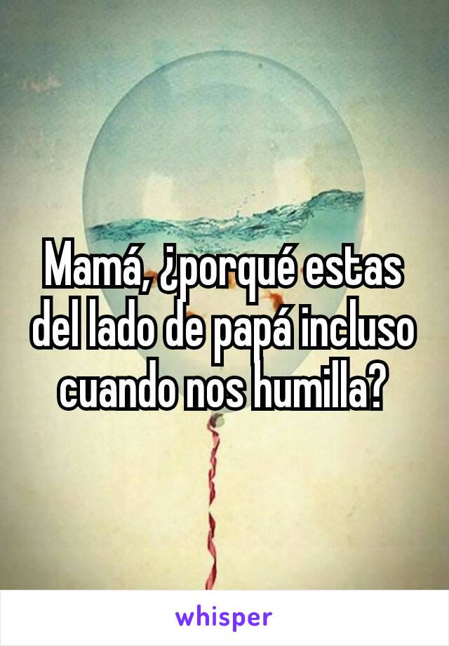 Mamá, ¿porqué estas del lado de papá incluso cuando nos humilla?