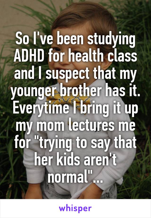 So I've been studying ADHD for health class and I suspect that my younger brother has it. Everytime I bring it up my mom lectures me for "trying to say that her kids aren't normal"...