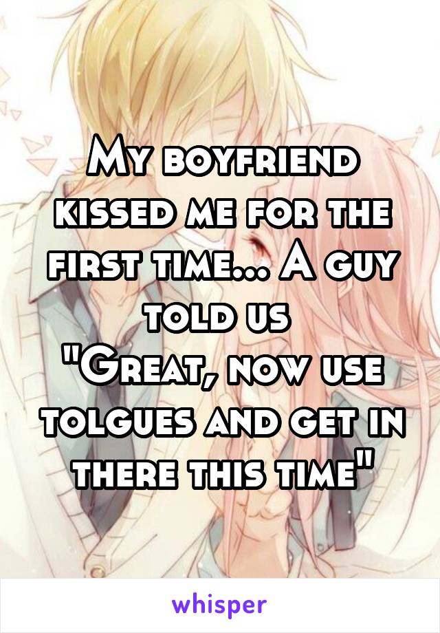 My boyfriend kissed me for the first time... A guy told us 
"Great, now use tolgues and get in there this time"