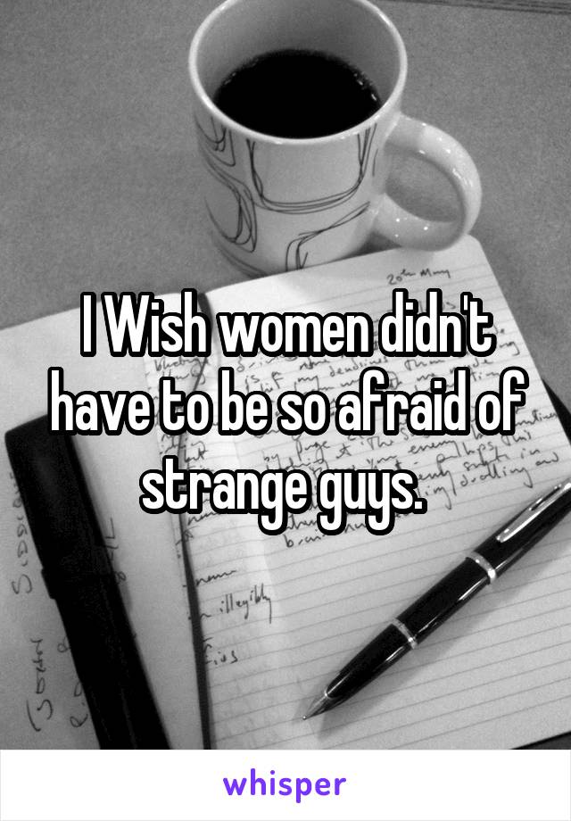 I Wish women didn't have to be so afraid of strange guys. 