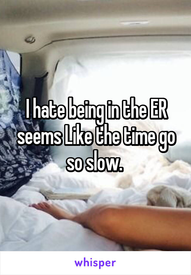 I hate being in the ER seems Like the time go so slow. 