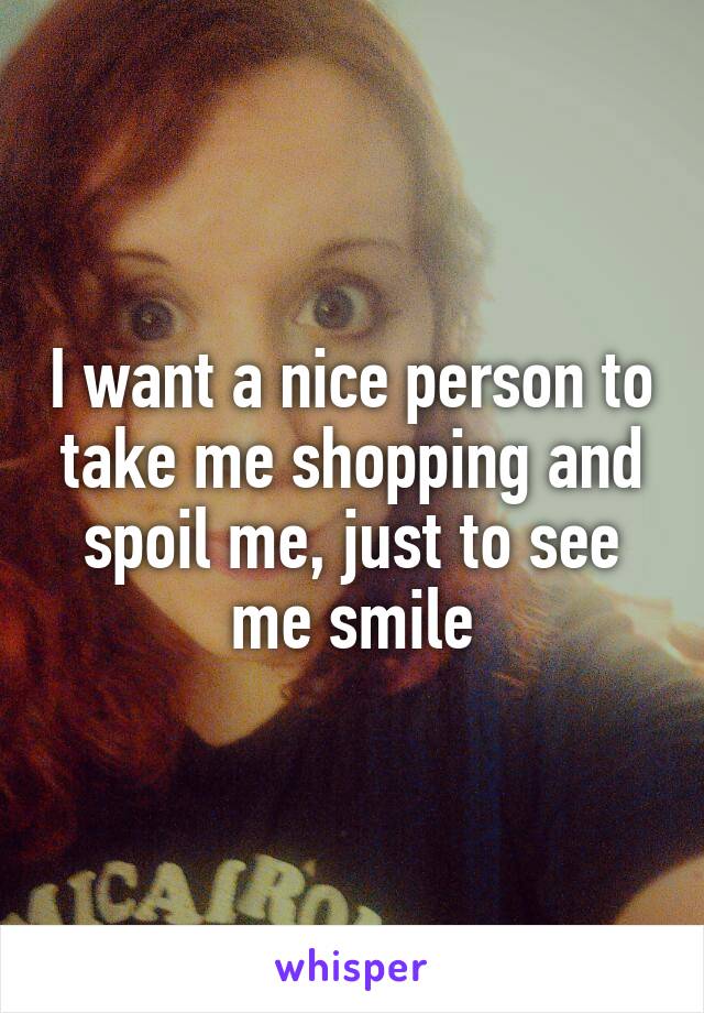 I want a nice person to take me shopping and spoil me, just to see me smile