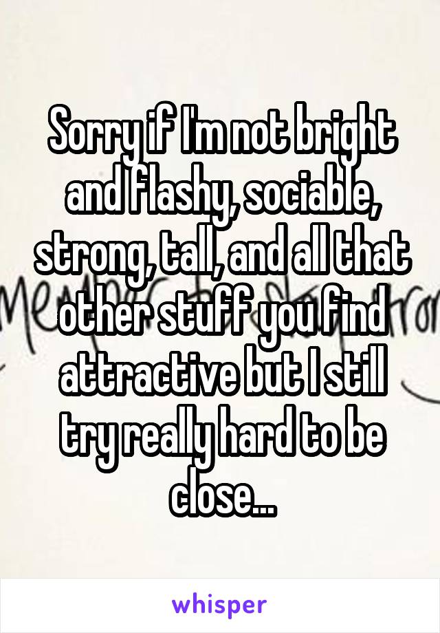 Sorry if I'm not bright and flashy, sociable, strong, tall, and all that other stuff you find attractive but I still try really hard to be close...