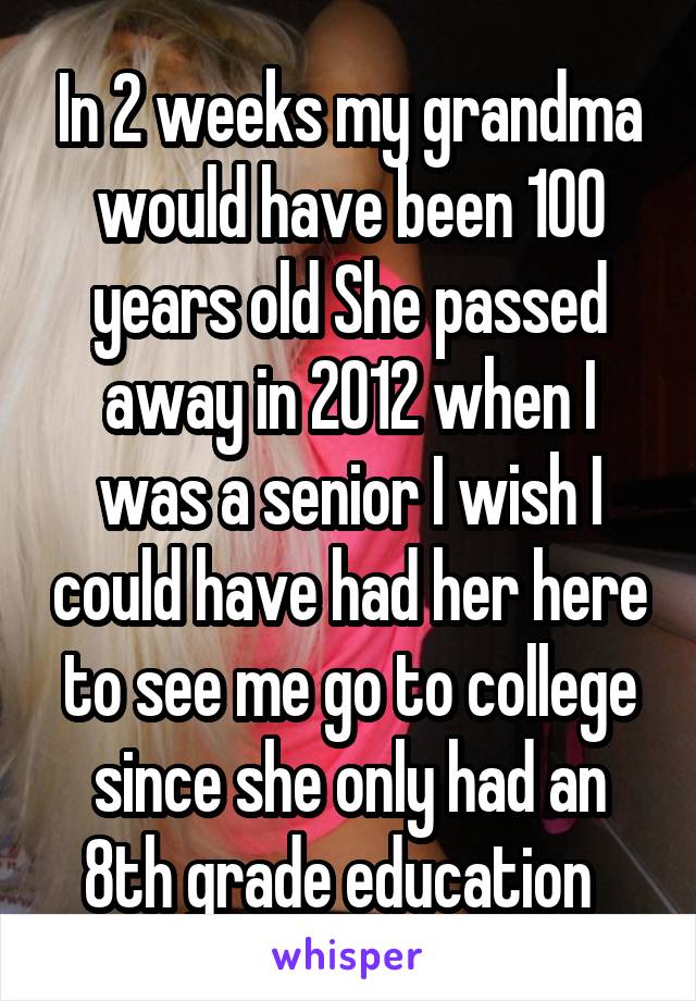 In 2 weeks my grandma would have been 100 years old She passed away in 2012 when I was a senior I wish I could have had her here to see me go to college since she only had an 8th grade education  