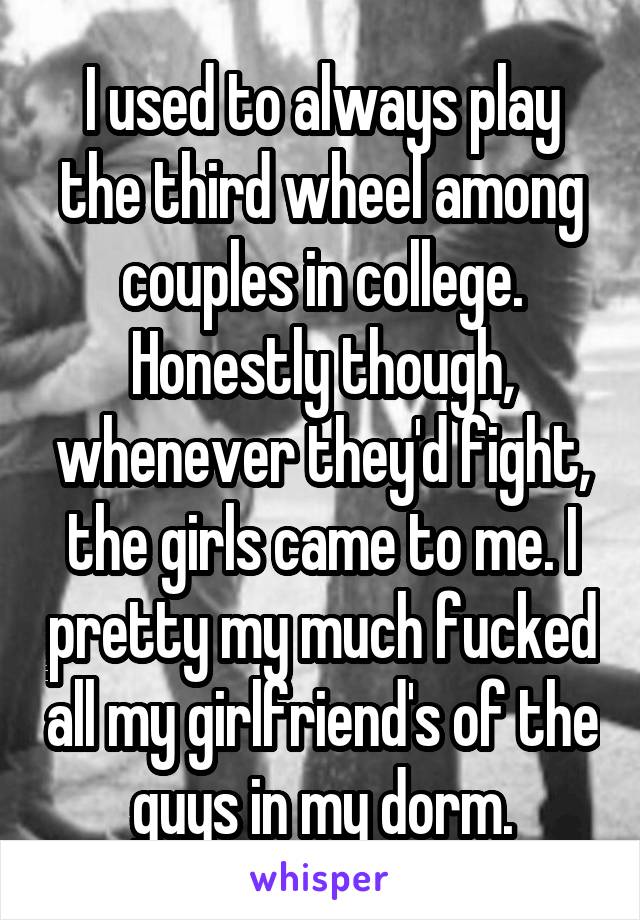 I used to always play the third wheel among couples in college. Honestly though, whenever they'd fight, the girls came to me. I pretty my much fucked all my girlfriend's of the guys in my dorm.