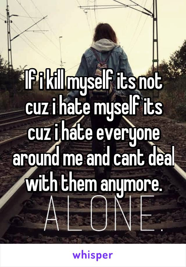 If i kill myself its not cuz i hate myself its cuz i hate everyone around me and cant deal with them anymore.