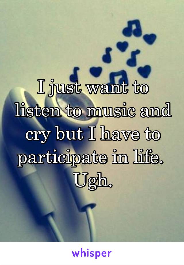 I just want to listen to music and cry but I have to participate in life. 
Ugh.