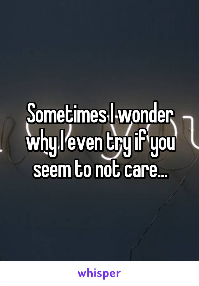 Sometimes I wonder why I even try if you seem to not care...