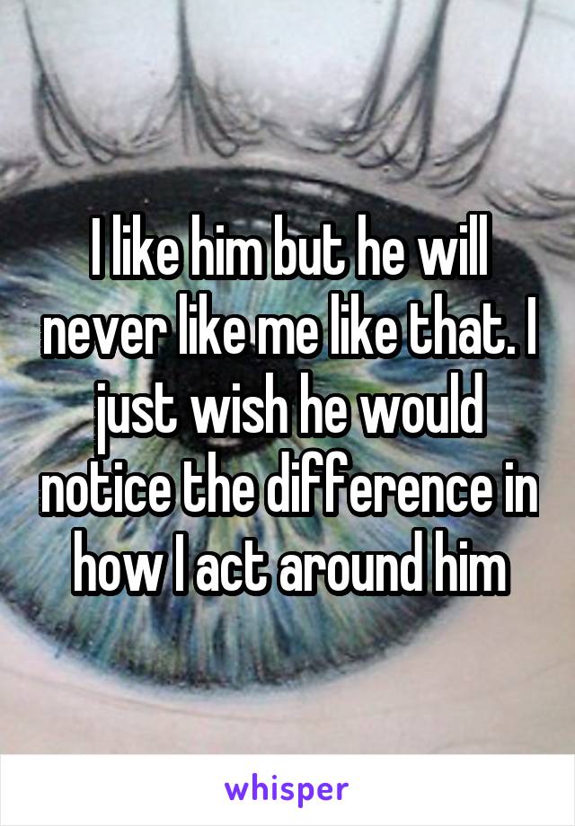 I like him but he will never like me like that. I just wish he would notice the difference in how I act around him