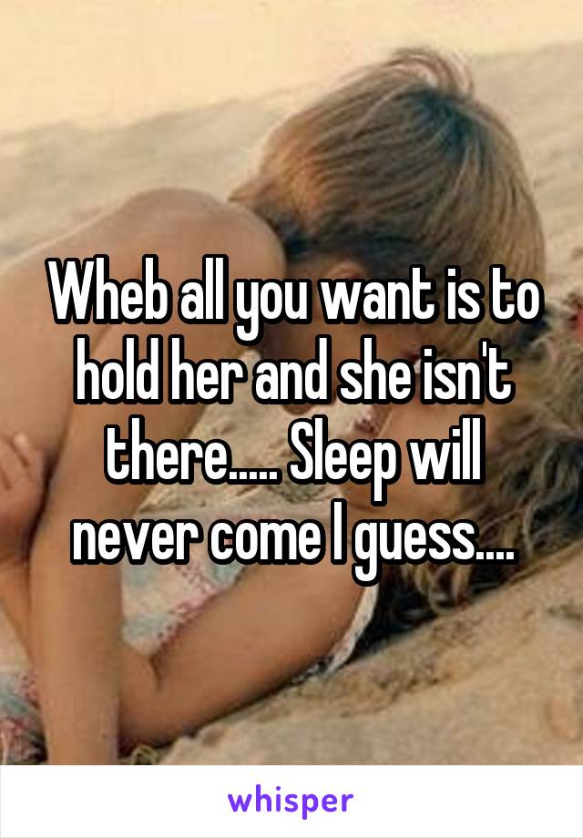 Wheb all you want is to hold her and she isn't there..... Sleep will never come I guess....