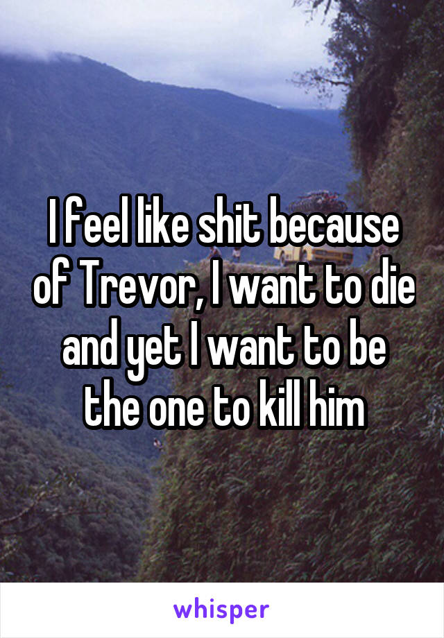 I feel like shit because of Trevor, I want to die and yet I want to be the one to kill him