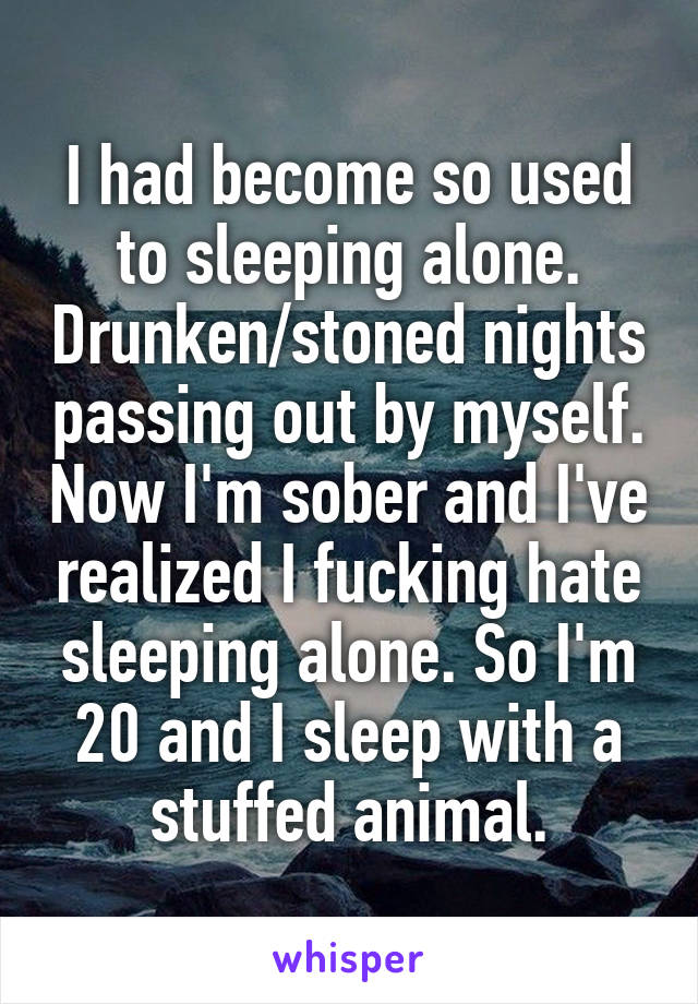 I had become so used to sleeping alone. Drunken/stoned nights passing out by myself. Now I'm sober and I've realized I fucking hate sleeping alone. So I'm 20 and I sleep with a stuffed animal.