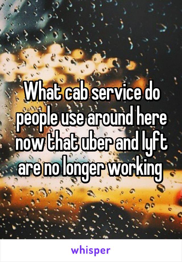 What cab service do people use around here now that uber and lyft are no longer working 