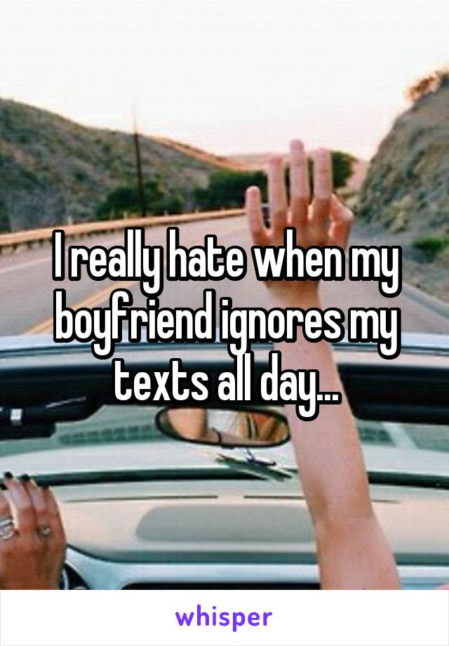 I really hate when my boyfriend ignores my texts all day...