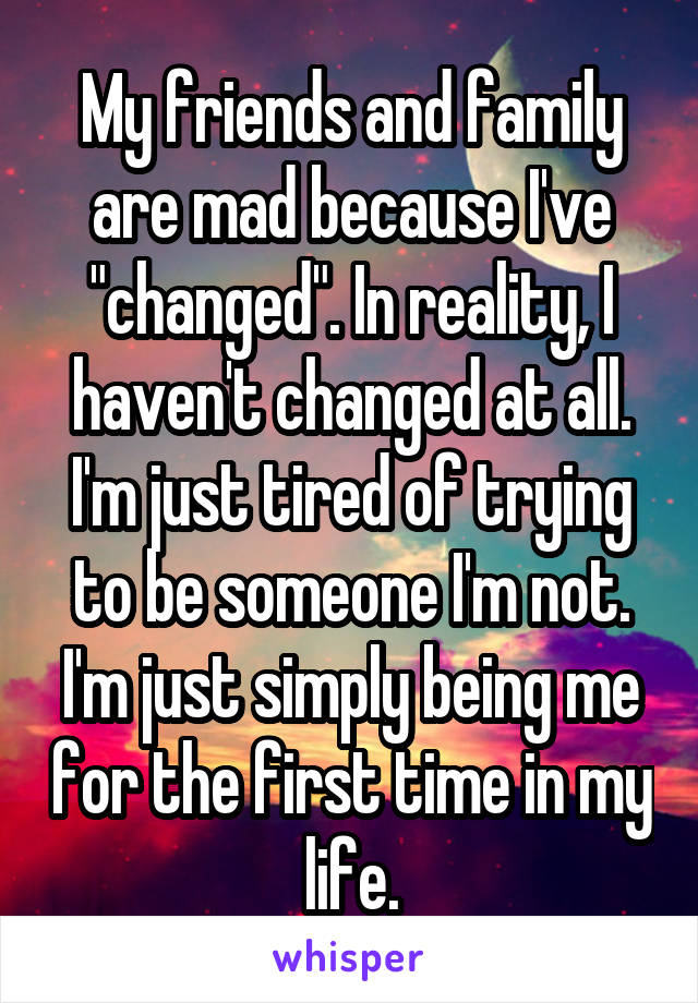 My friends and family are mad because I've "changed". In reality, I haven't changed at all. I'm just tired of trying to be someone I'm not. I'm just simply being me for the first time in my life.