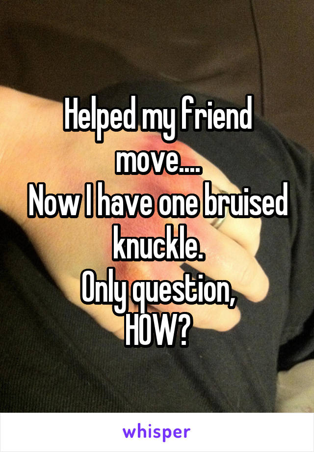 Helped my friend move....
Now I have one bruised knuckle.
Only question,
HOW?