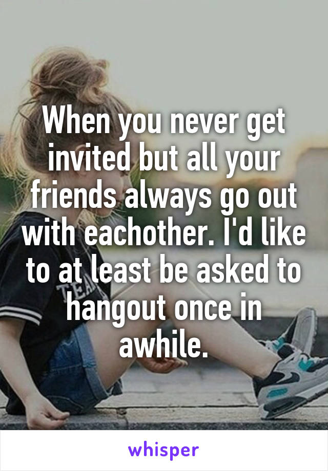 When you never get invited but all your friends always go out with eachother. I'd like to at least be asked to hangout once in awhile.