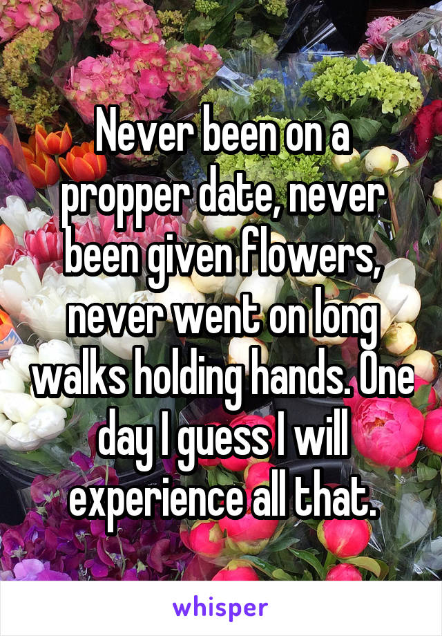 Never been on a propper date, never been given flowers, never went on long walks holding hands. One day I guess I will experience all that.