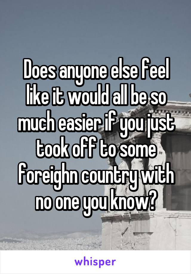 Does anyone else feel like it would all be so much easier if you just took off to some foreighn country with no one you know?