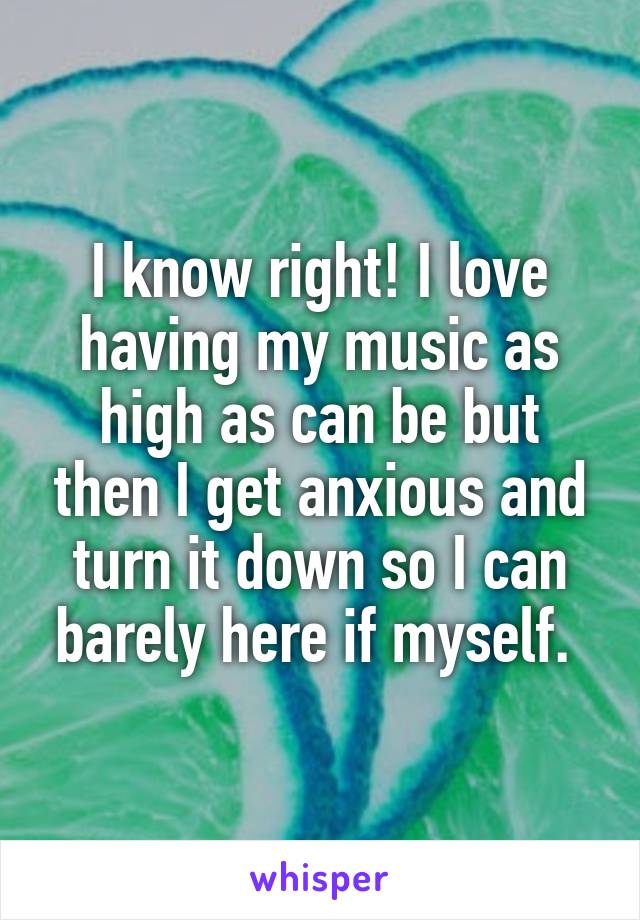I know right! I love having my music as high as can be but then I get anxious and turn it down so I can barely here if myself. 