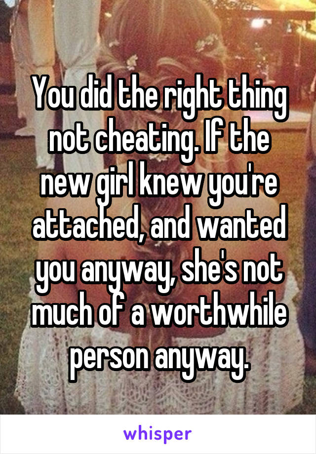 You did the right thing not cheating. If the new girl knew you're attached, and wanted you anyway, she's not much of a worthwhile person anyway.