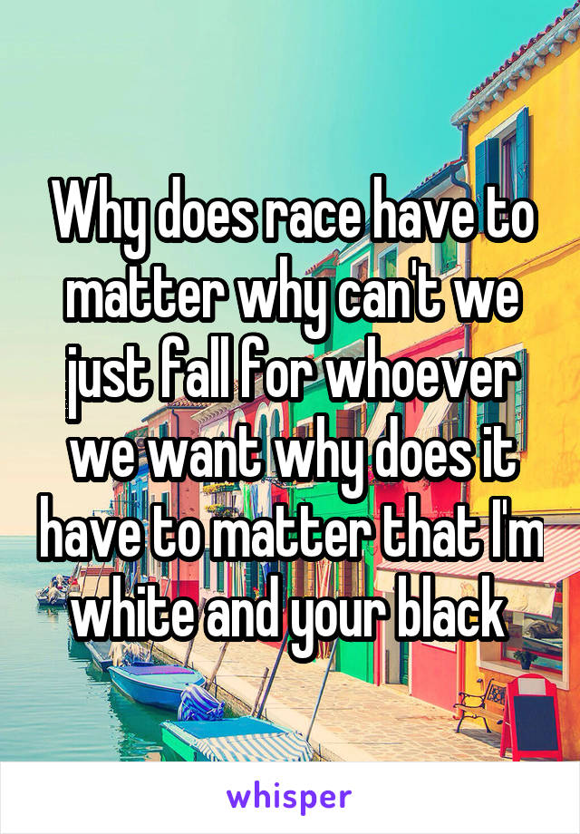 Why does race have to matter why can't we just fall for whoever we want why does it have to matter that I'm white and your black 