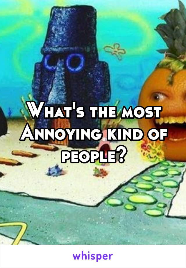 What's the most Annoying kind of people?