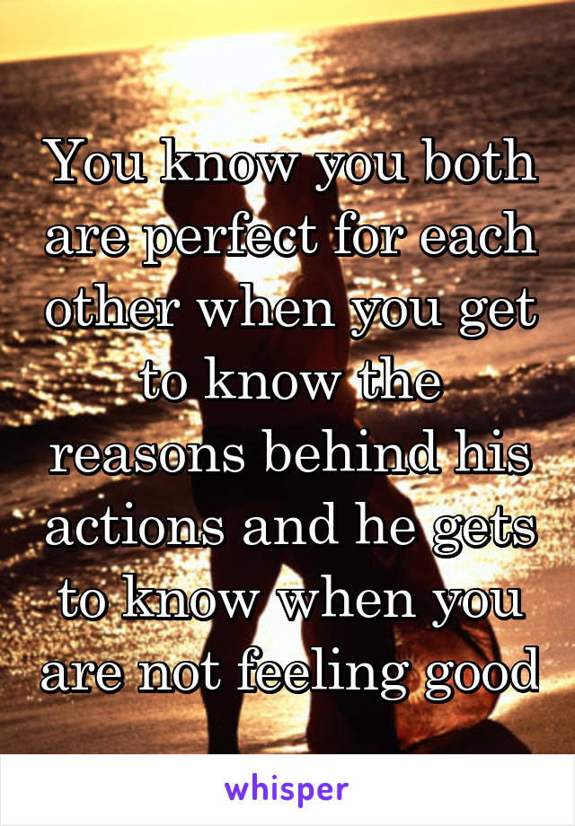 You know you both are perfect for each other when you get to know the reasons behind his actions and he gets to know when you are not feeling good