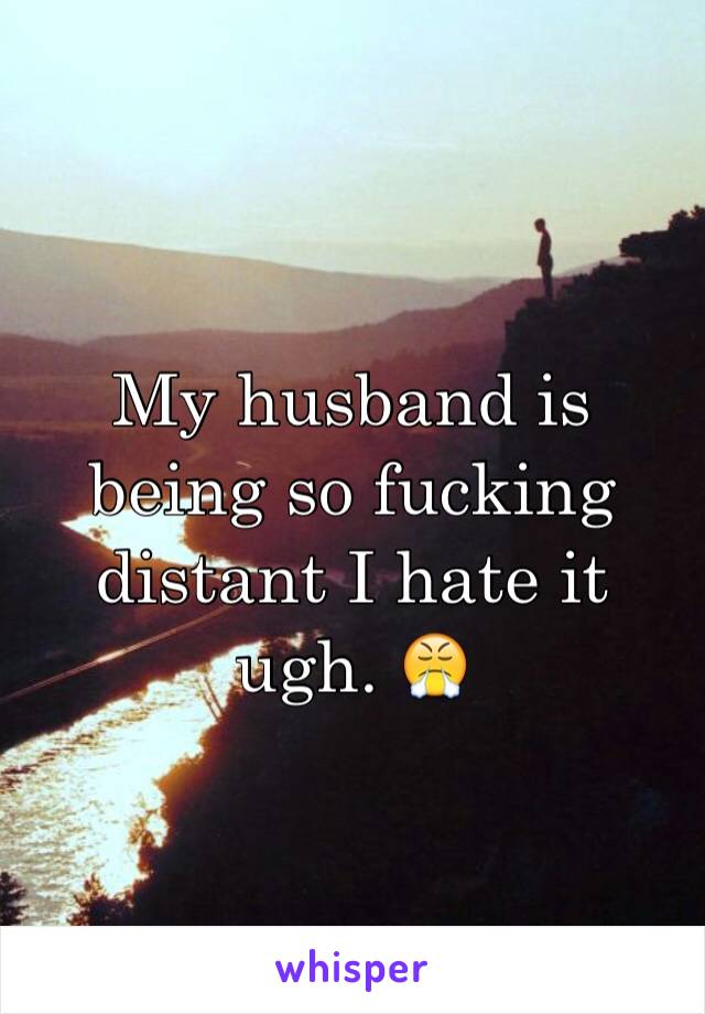 My husband is being so fucking distant I hate it ugh. 😤