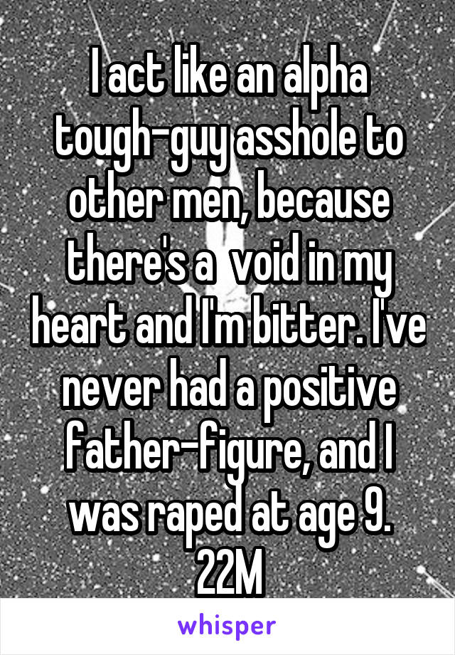 I act like an alpha tough-guy asshole to other men, because there's a  void in my heart and I'm bitter. I've never had a positive father-figure, and I was raped at age 9.
22M