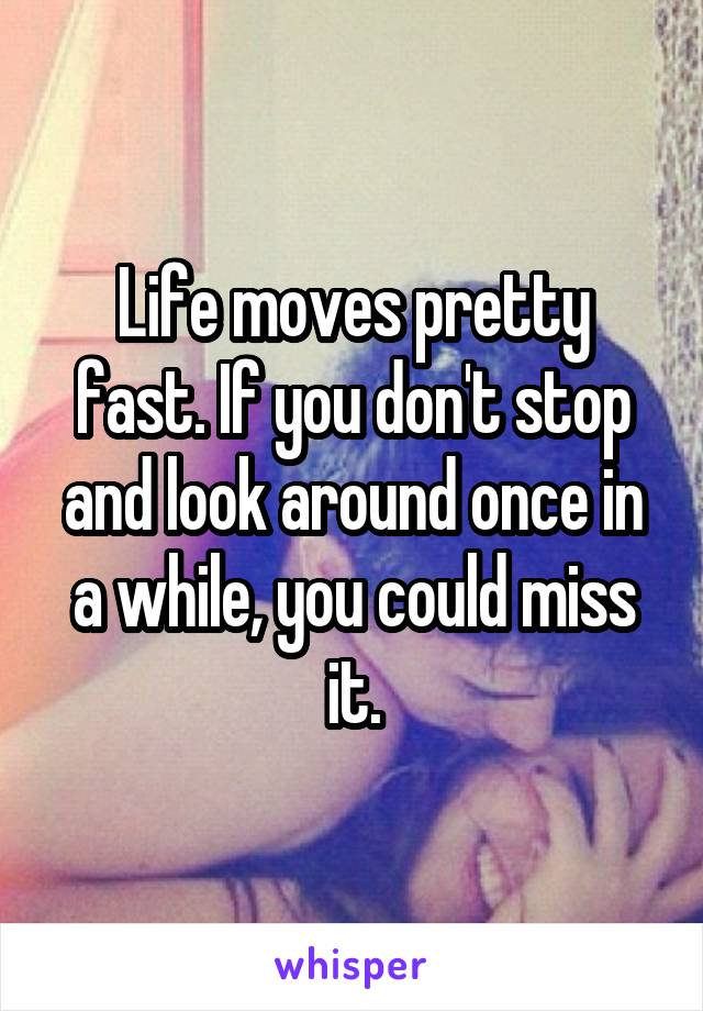 Life moves pretty fast. If you don't stop and look around once in a while, you could miss it.