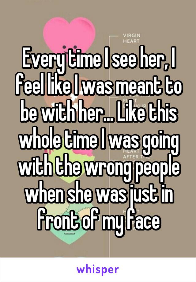 Every time I see her, I feel like I was meant to be with her... Like this whole time I was going with the wrong people when she was just in front of my face