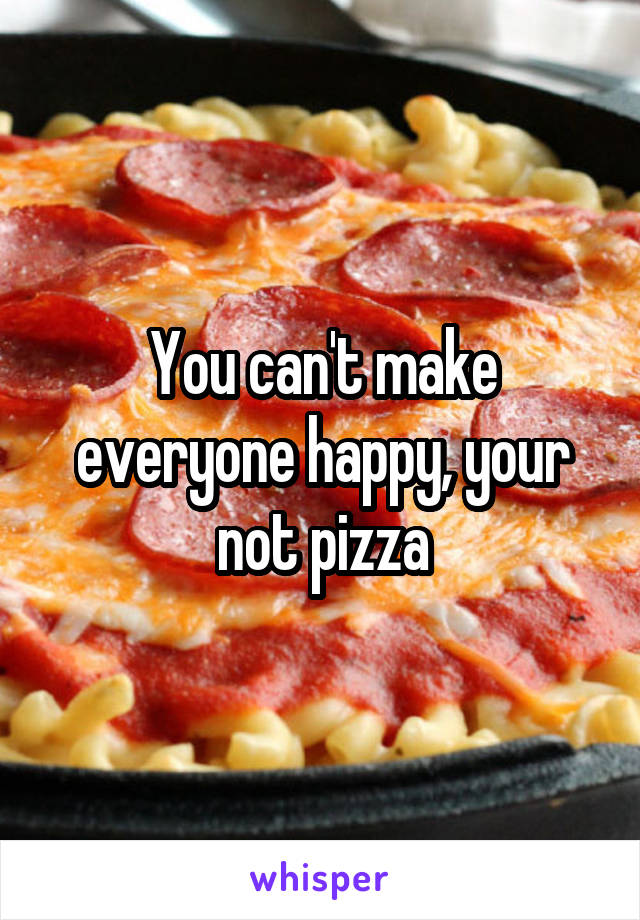 You can't make everyone happy, your not pizza