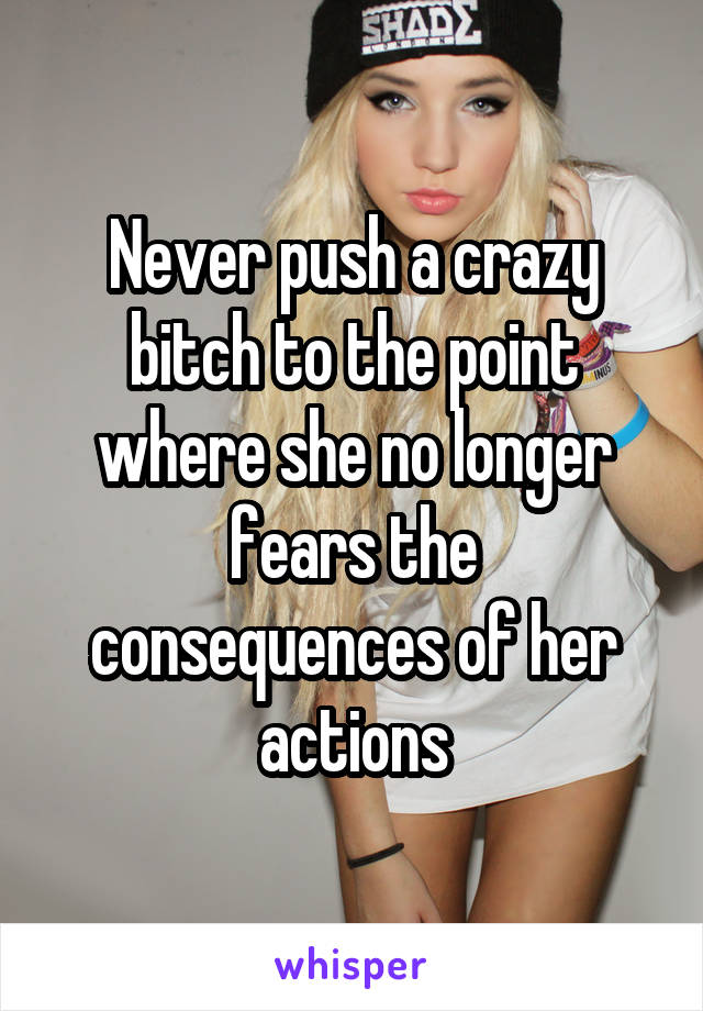 Never push a crazy bitch to the point where she no longer fears the consequences of her actions