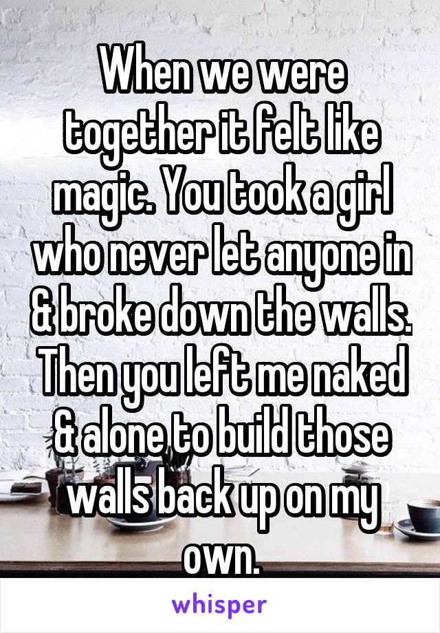 When we were together it felt like magic. You took a girl who never let anyone in & broke down the walls. Then you left me naked & alone to build those walls back up on my own.