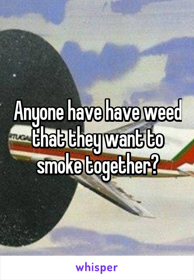 Anyone have have weed that they want to smoke together?