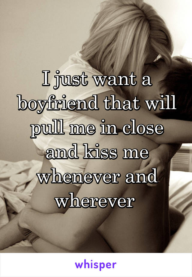 I just want a boyfriend that will pull me in close and kiss me whenever and wherever 