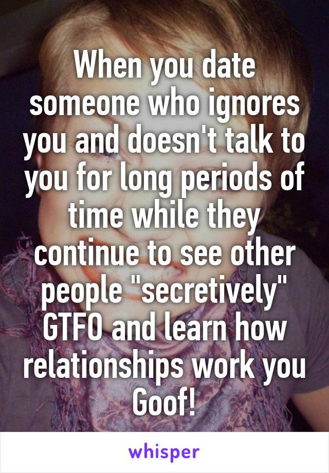 When you date someone who ignores you and doesn't talk to you for long periods of time while they continue to see other people "secretively" GTFO and learn how relationships work you Goof!