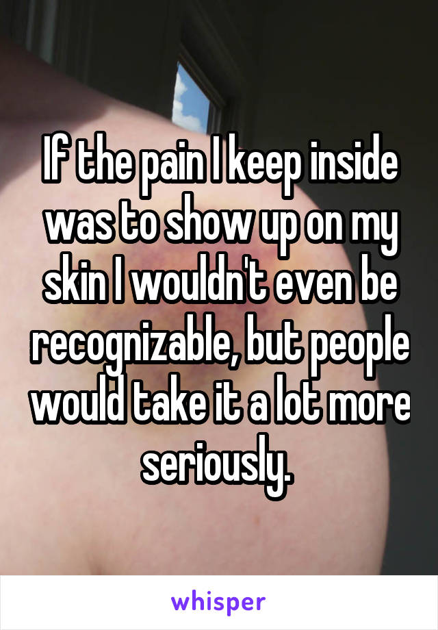 If the pain I keep inside was to show up on my skin I wouldn't even be recognizable, but people would take it a lot more seriously. 