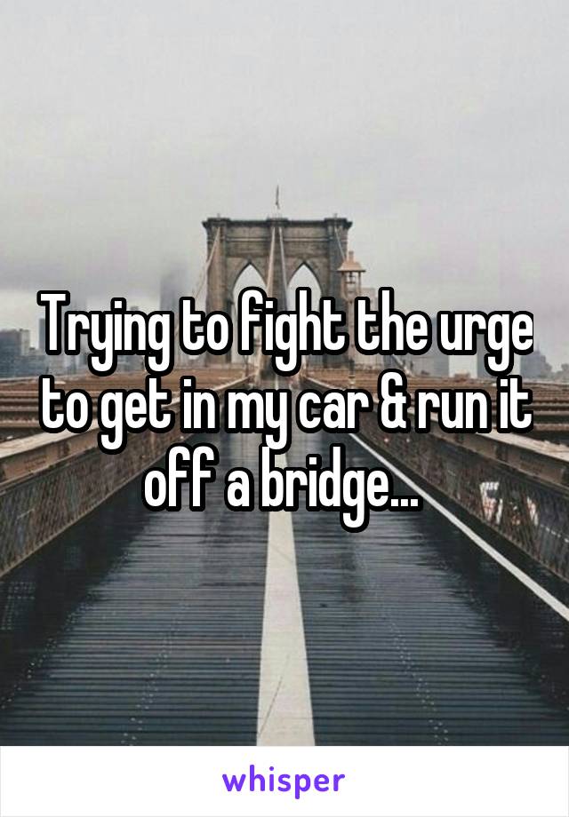 Trying to fight the urge to get in my car & run it off a bridge... 