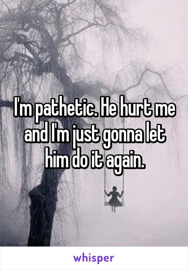 I'm pathetic. He hurt me and I'm just gonna let him do it again.