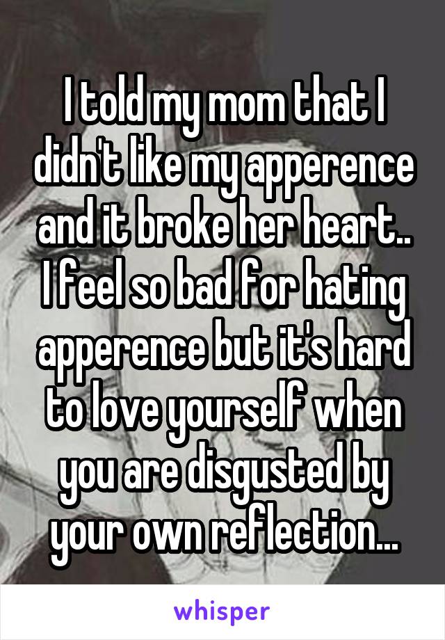 I told my mom that I didn't like my apperence and it broke her heart.. I feel so bad for hating apperence but it's hard to love yourself when you are disgusted by your own reflection...