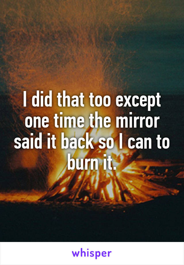 I did that too except one time the mirror said it back so I can to burn it.