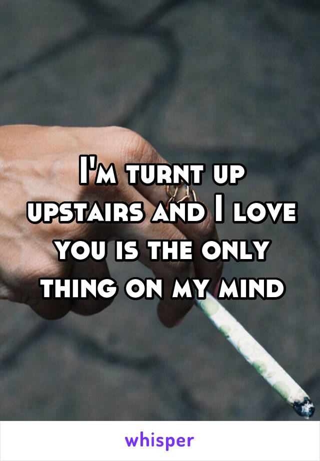 I'm turnt up upstairs and I love you is the only thing on my mind