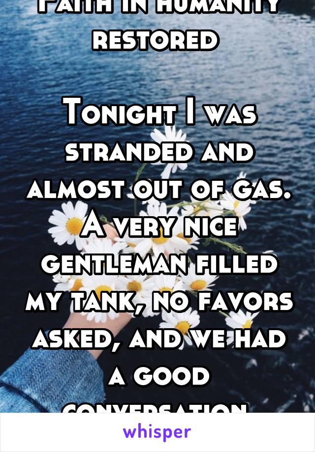 Faith in humanity restored 

Tonight I was stranded and almost out of gas. A very nice gentleman filled my tank, no favors asked, and we had a good conversation 
THANK YOU SIR