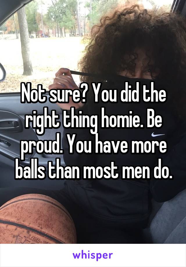 Not sure? You did the right thing homie. Be proud. You have more balls than most men do.