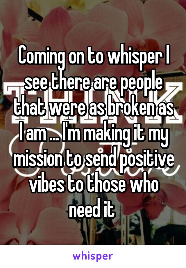 Coming on to whisper I see there are people that were as broken as I am ... I'm making it my mission to send positive vibes to those who need it 